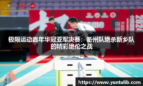 极限运动嘉年华冠亚军决赛：衢州队绝杀新乡队的精彩绝伦之战