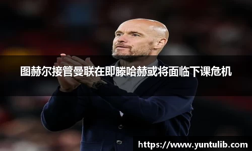 图赫尔接管曼联在即滕哈赫或将面临下课危机